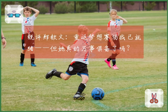 锐评郑钦文：重返梦想赛场我已就绪——但她真的万事俱备了吗？