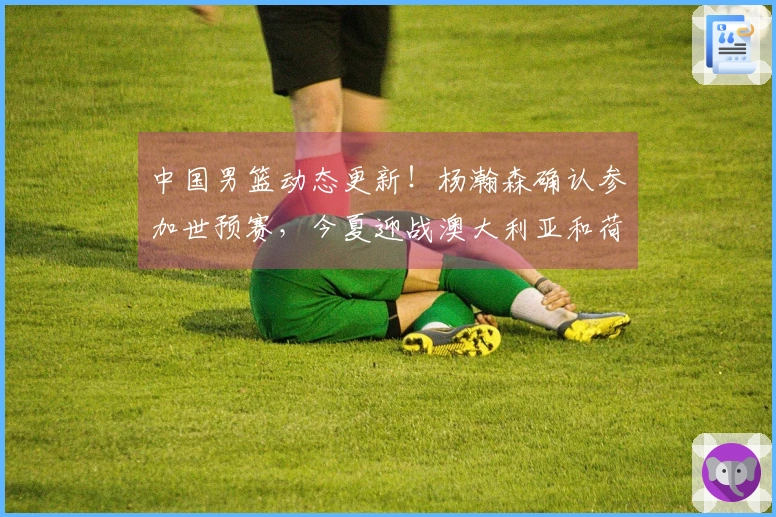 中国男篮动态更新！杨瀚森确认参加世预赛，今夏迎战澳大利亚和荷兰
