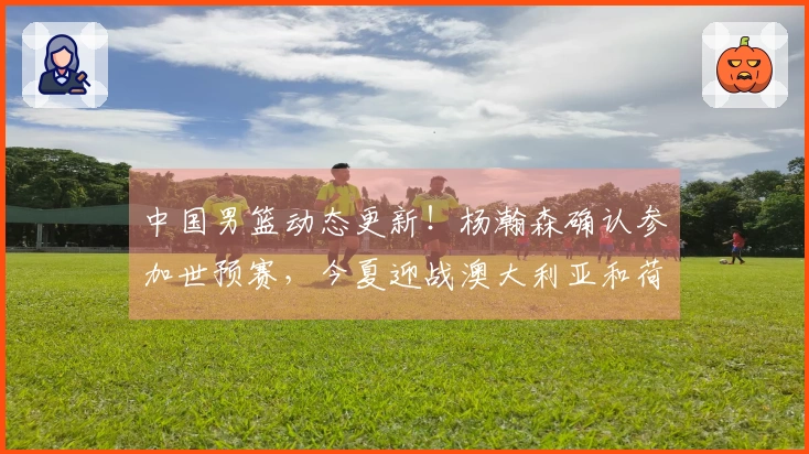 中国男篮动态更新!杨瀚森确认参加世预赛,今夏迎战澳大利亚和荷兰
